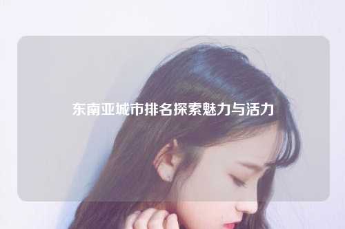 东南亚城市排名探索魅力与活力